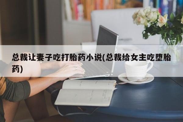 哪里可以私下卖到打胎药总裁让妻子吃打胎药小说(总裁给女主吃堕胎药)