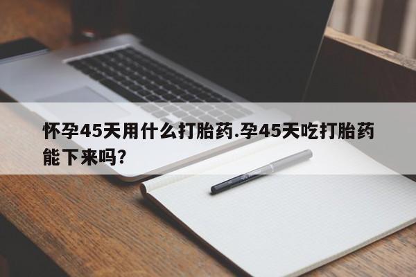哪里可以私下卖到打胎药怀孕45天用什么打胎药.孕45天吃打胎药能下来吗?